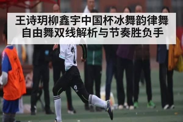 王诗玥柳鑫宇中国杯冰舞韵律舞自由舞双线解析与节奏胜负手