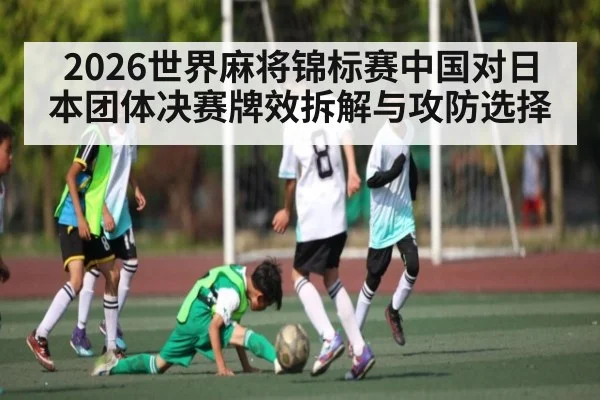 2026世界麻将锦标赛中国对日本团体决赛牌效拆解与攻防选择